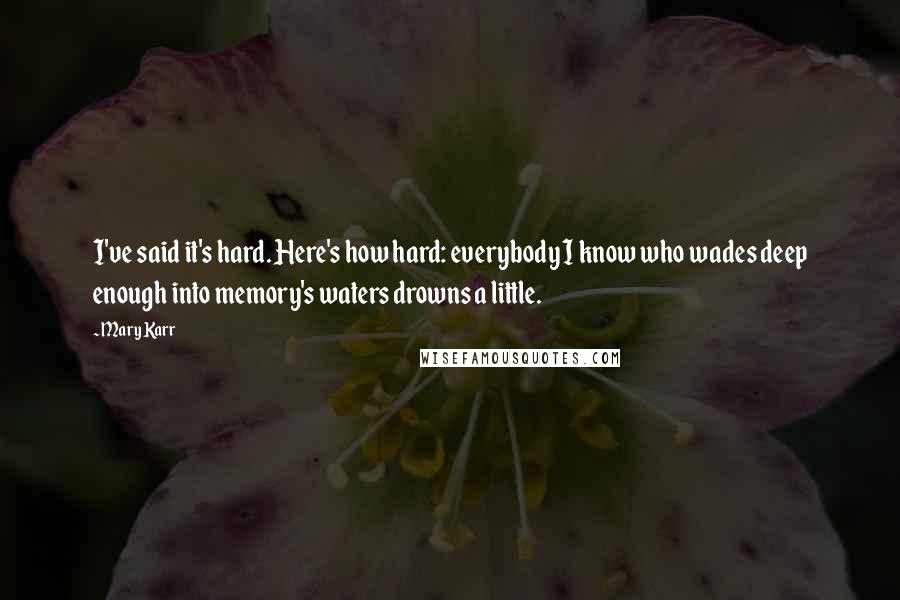 Mary Karr Quotes: I've said it's hard. Here's how hard: everybody I know who wades deep enough into memory's waters drowns a little.
