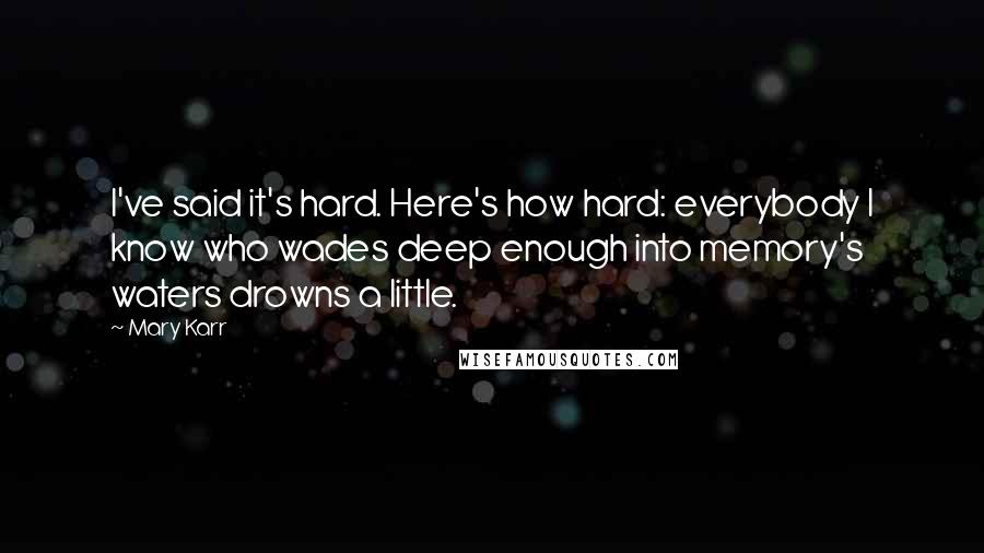 Mary Karr Quotes: I've said it's hard. Here's how hard: everybody I know who wades deep enough into memory's waters drowns a little.