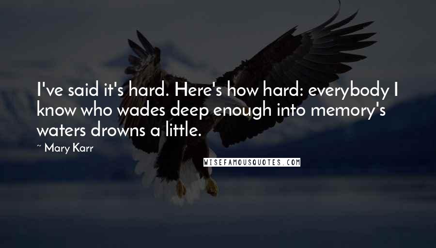 Mary Karr Quotes: I've said it's hard. Here's how hard: everybody I know who wades deep enough into memory's waters drowns a little.