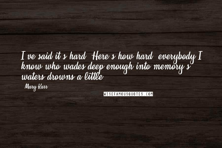 Mary Karr Quotes: I've said it's hard. Here's how hard: everybody I know who wades deep enough into memory's waters drowns a little.