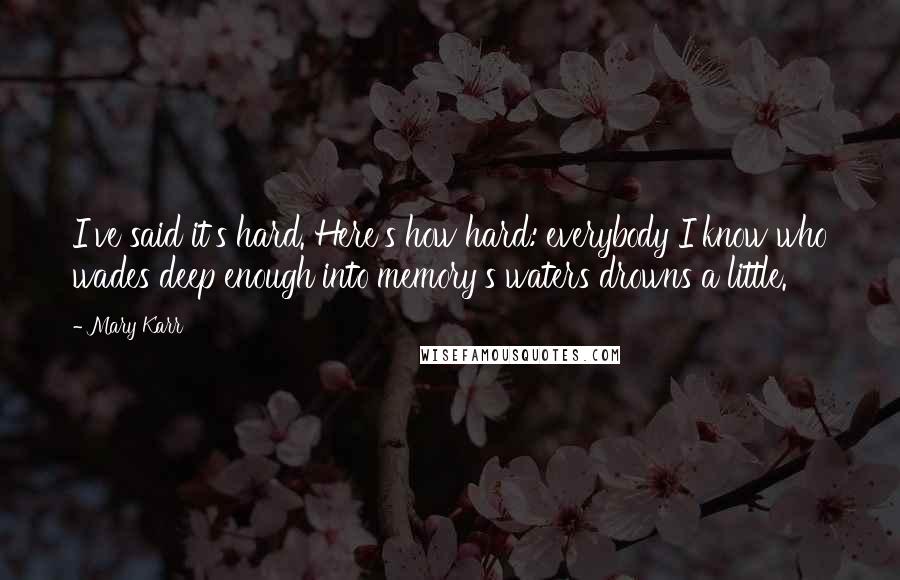 Mary Karr Quotes: I've said it's hard. Here's how hard: everybody I know who wades deep enough into memory's waters drowns a little.