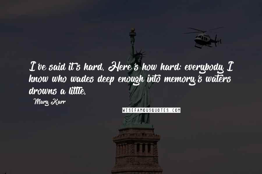 Mary Karr Quotes: I've said it's hard. Here's how hard: everybody I know who wades deep enough into memory's waters drowns a little.
