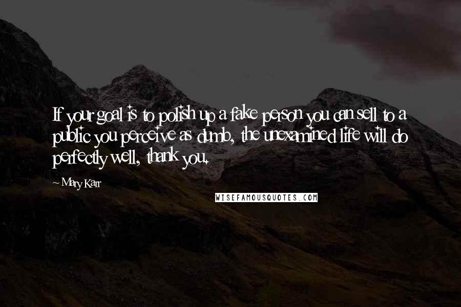 Mary Karr Quotes: If your goal is to polish up a fake person you can sell to a public you perceive as dumb, the unexamined life will do perfectly well, thank you.