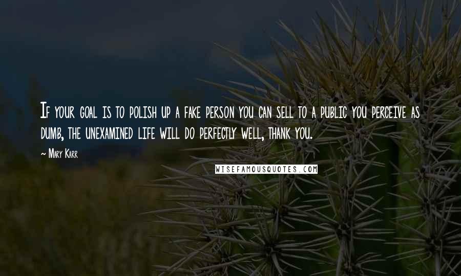 Mary Karr Quotes: If your goal is to polish up a fake person you can sell to a public you perceive as dumb, the unexamined life will do perfectly well, thank you.