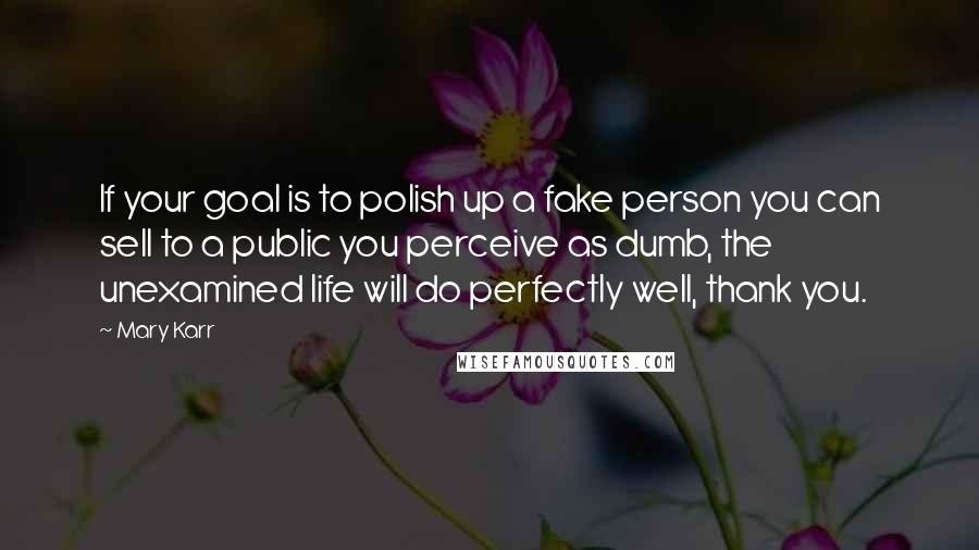 Mary Karr Quotes: If your goal is to polish up a fake person you can sell to a public you perceive as dumb, the unexamined life will do perfectly well, thank you.