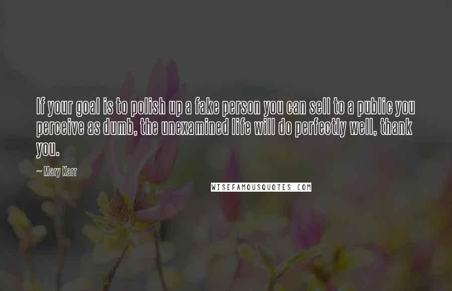 Mary Karr Quotes: If your goal is to polish up a fake person you can sell to a public you perceive as dumb, the unexamined life will do perfectly well, thank you.