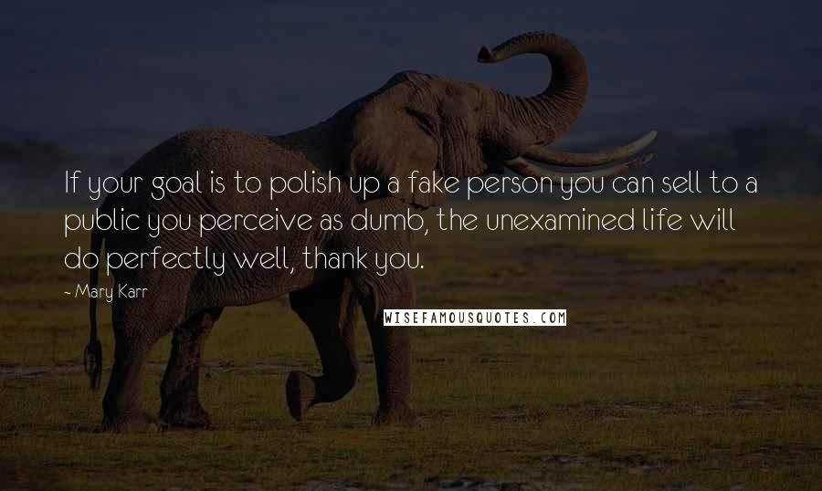 Mary Karr Quotes: If your goal is to polish up a fake person you can sell to a public you perceive as dumb, the unexamined life will do perfectly well, thank you.