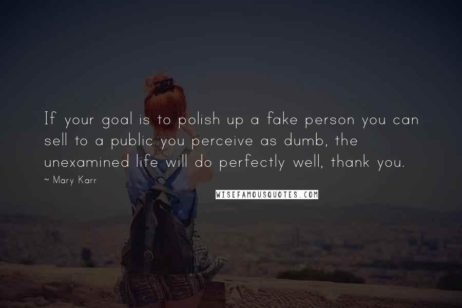 Mary Karr Quotes: If your goal is to polish up a fake person you can sell to a public you perceive as dumb, the unexamined life will do perfectly well, thank you.