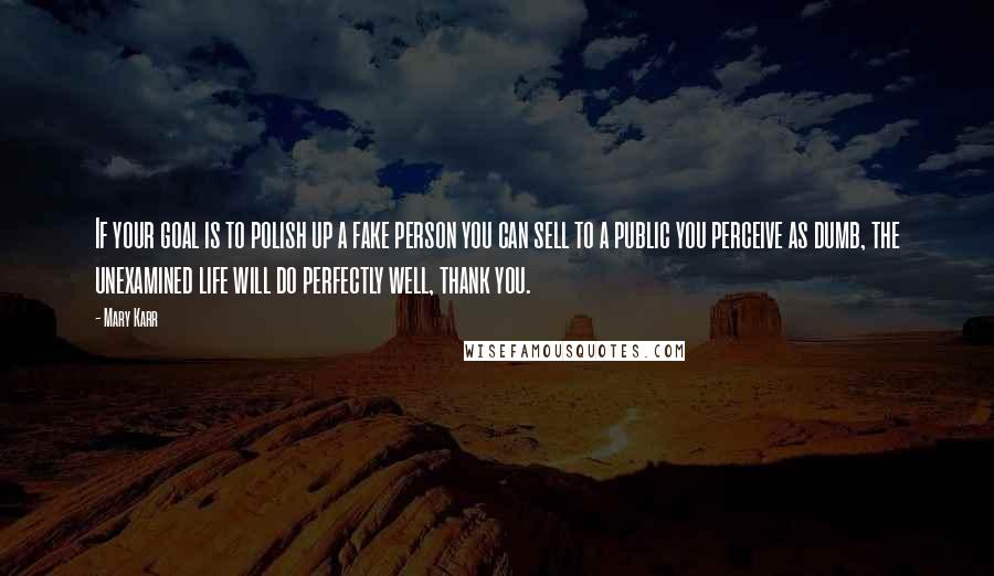 Mary Karr Quotes: If your goal is to polish up a fake person you can sell to a public you perceive as dumb, the unexamined life will do perfectly well, thank you.