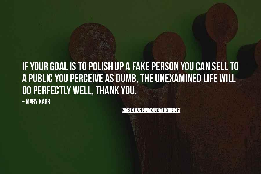 Mary Karr Quotes: If your goal is to polish up a fake person you can sell to a public you perceive as dumb, the unexamined life will do perfectly well, thank you.