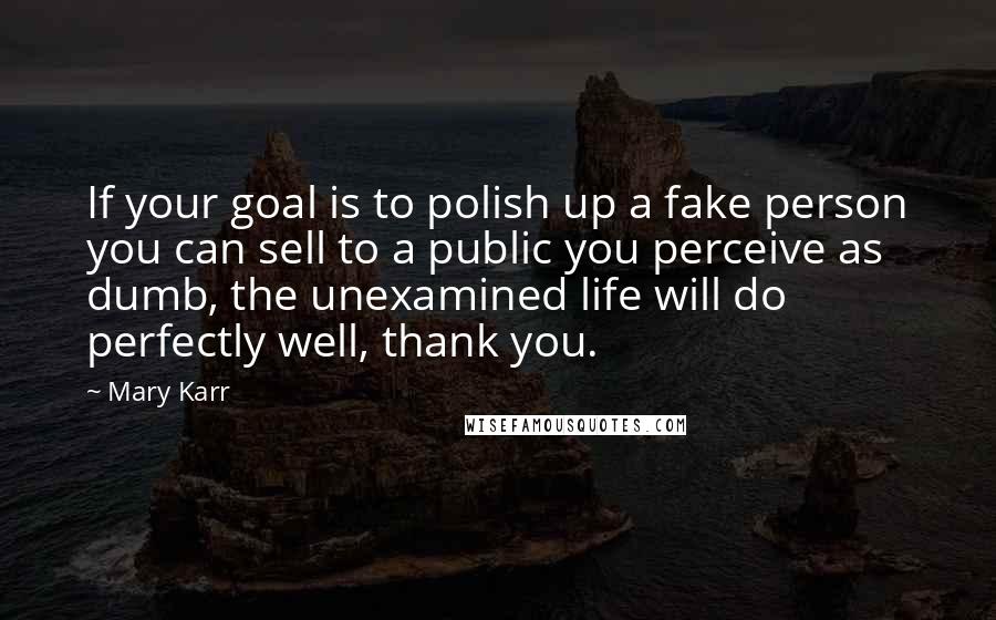 Mary Karr Quotes: If your goal is to polish up a fake person you can sell to a public you perceive as dumb, the unexamined life will do perfectly well, thank you.