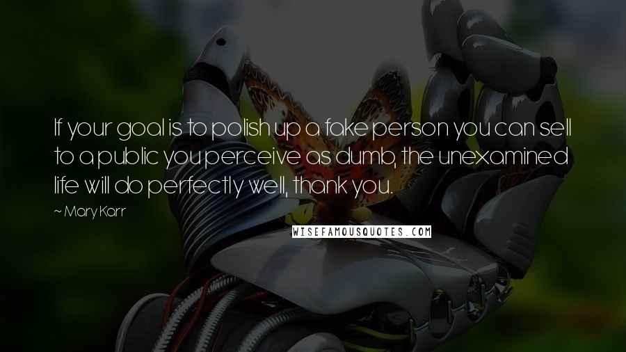 Mary Karr Quotes: If your goal is to polish up a fake person you can sell to a public you perceive as dumb, the unexamined life will do perfectly well, thank you.