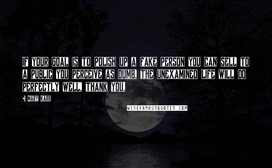 Mary Karr Quotes: If your goal is to polish up a fake person you can sell to a public you perceive as dumb, the unexamined life will do perfectly well, thank you.