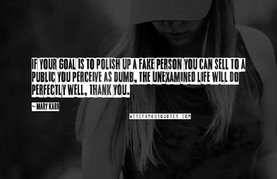 Mary Karr Quotes: If your goal is to polish up a fake person you can sell to a public you perceive as dumb, the unexamined life will do perfectly well, thank you.