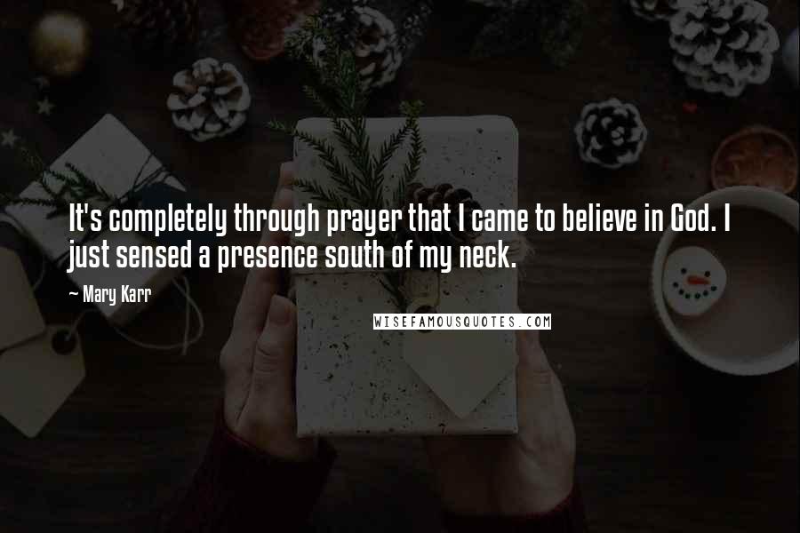 Mary Karr Quotes: It's completely through prayer that I came to believe in God. I just sensed a presence south of my neck.