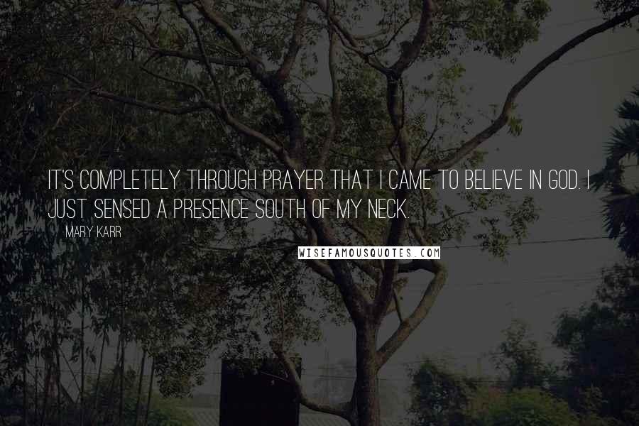 Mary Karr Quotes: It's completely through prayer that I came to believe in God. I just sensed a presence south of my neck.