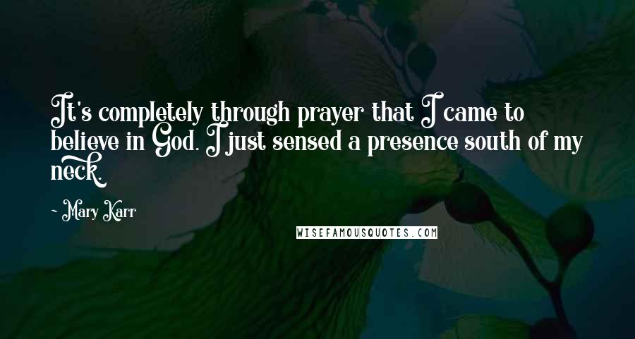 Mary Karr Quotes: It's completely through prayer that I came to believe in God. I just sensed a presence south of my neck.