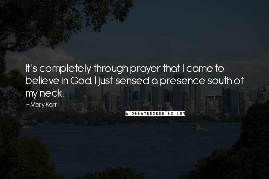 Mary Karr Quotes: It's completely through prayer that I came to believe in God. I just sensed a presence south of my neck.