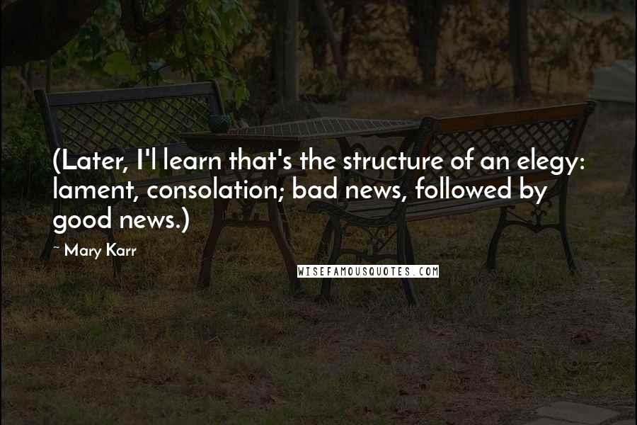 Mary Karr Quotes: (Later, I'l learn that's the structure of an elegy: lament, consolation; bad news, followed by good news.)