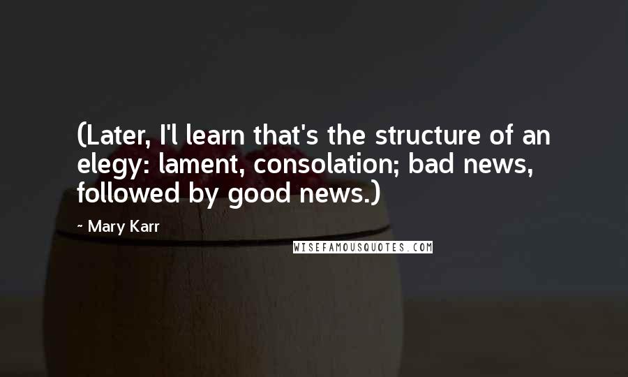 Mary Karr Quotes: (Later, I'l learn that's the structure of an elegy: lament, consolation; bad news, followed by good news.)