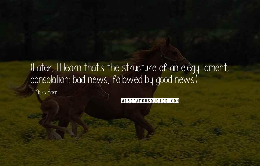 Mary Karr Quotes: (Later, I'l learn that's the structure of an elegy: lament, consolation; bad news, followed by good news.)