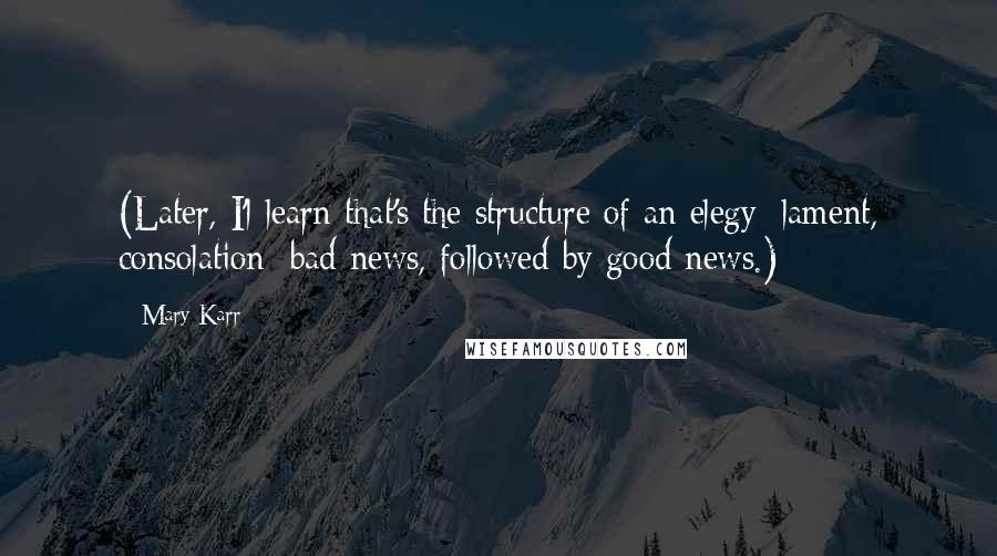 Mary Karr Quotes: (Later, I'l learn that's the structure of an elegy: lament, consolation; bad news, followed by good news.)