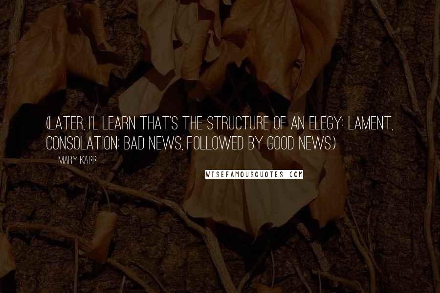 Mary Karr Quotes: (Later, I'l learn that's the structure of an elegy: lament, consolation; bad news, followed by good news.)