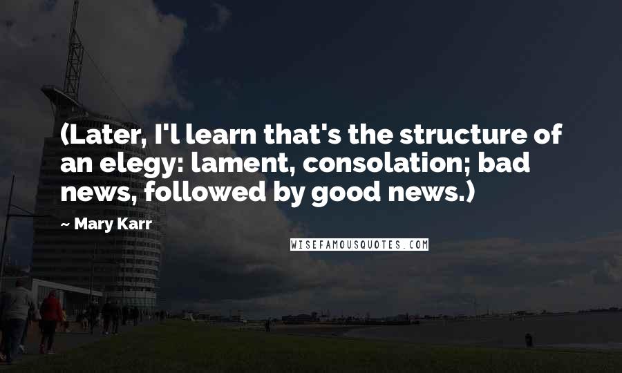 Mary Karr Quotes: (Later, I'l learn that's the structure of an elegy: lament, consolation; bad news, followed by good news.)