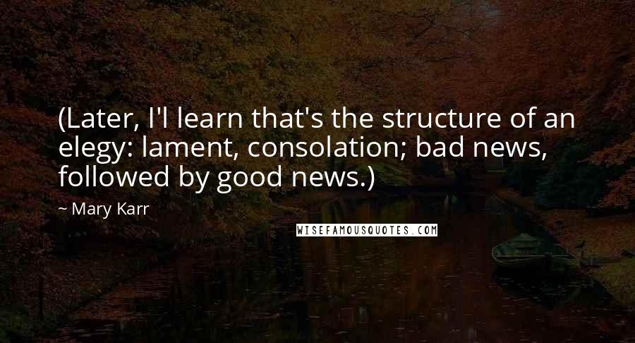 Mary Karr Quotes: (Later, I'l learn that's the structure of an elegy: lament, consolation; bad news, followed by good news.)