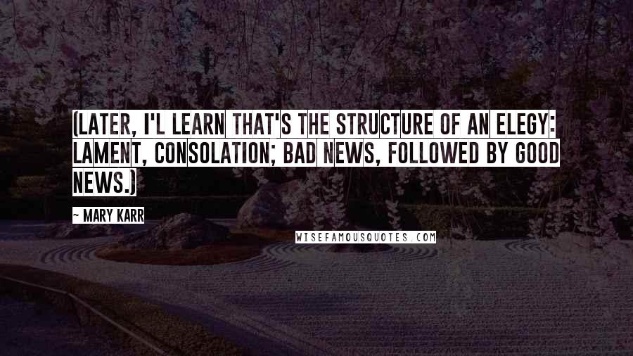 Mary Karr Quotes: (Later, I'l learn that's the structure of an elegy: lament, consolation; bad news, followed by good news.)