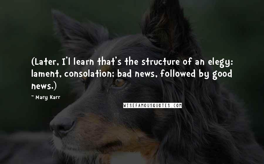 Mary Karr Quotes: (Later, I'l learn that's the structure of an elegy: lament, consolation; bad news, followed by good news.)