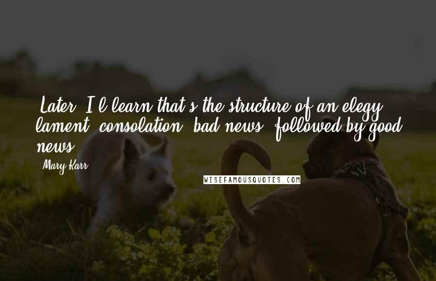 Mary Karr Quotes: (Later, I'l learn that's the structure of an elegy: lament, consolation; bad news, followed by good news.)