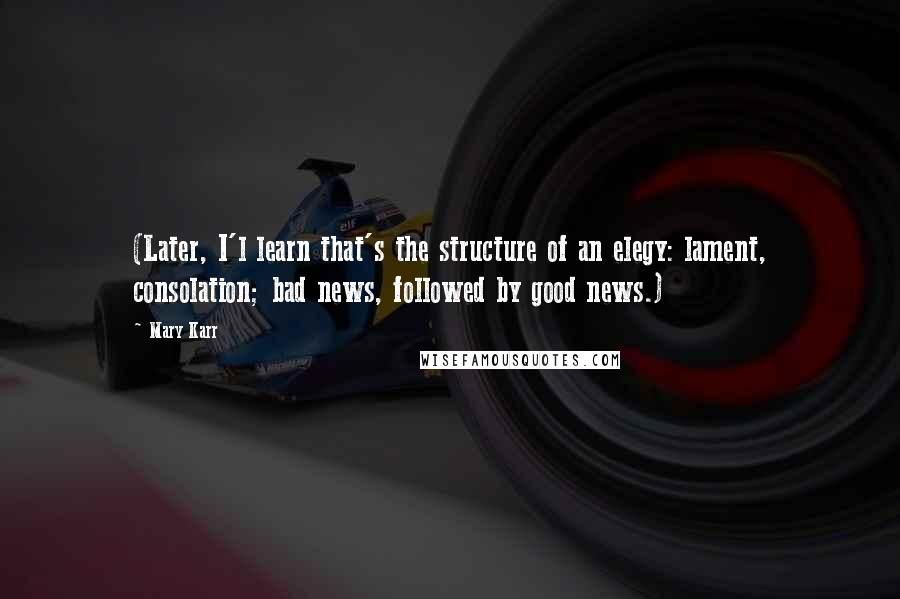 Mary Karr Quotes: (Later, I'l learn that's the structure of an elegy: lament, consolation; bad news, followed by good news.)