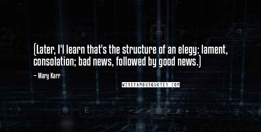 Mary Karr Quotes: (Later, I'l learn that's the structure of an elegy: lament, consolation; bad news, followed by good news.)