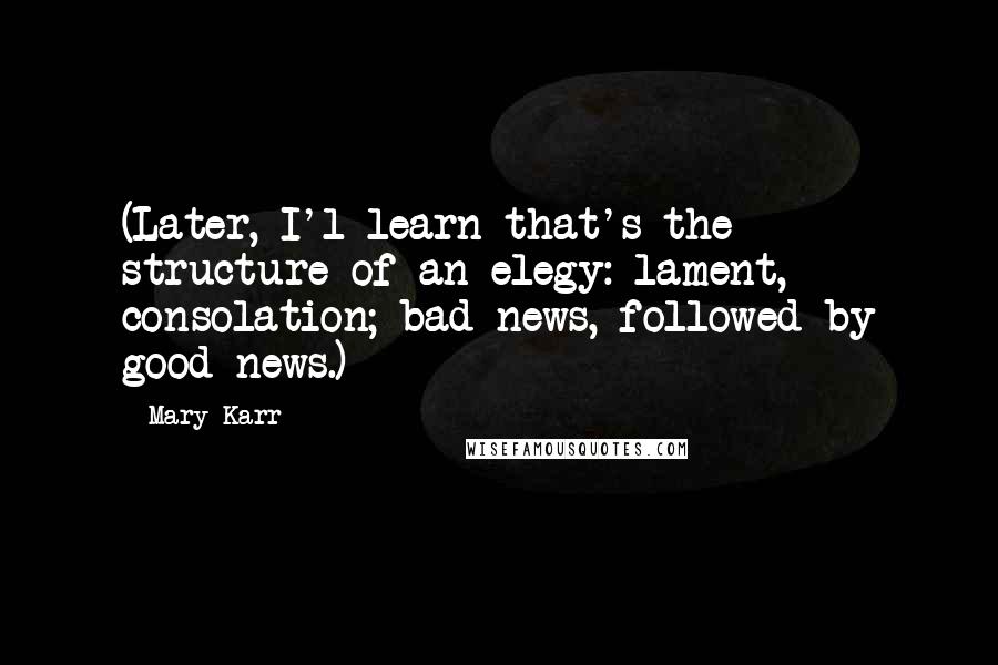 Mary Karr Quotes: (Later, I'l learn that's the structure of an elegy: lament, consolation; bad news, followed by good news.)