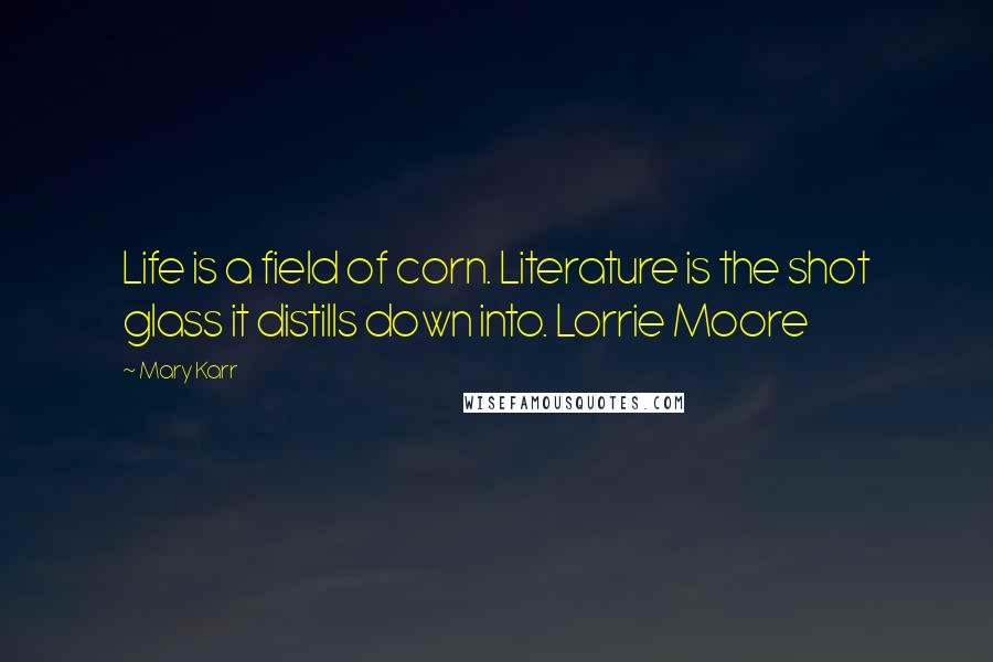 Mary Karr Quotes: Life is a field of corn. Literature is the shot glass it distills down into. Lorrie Moore