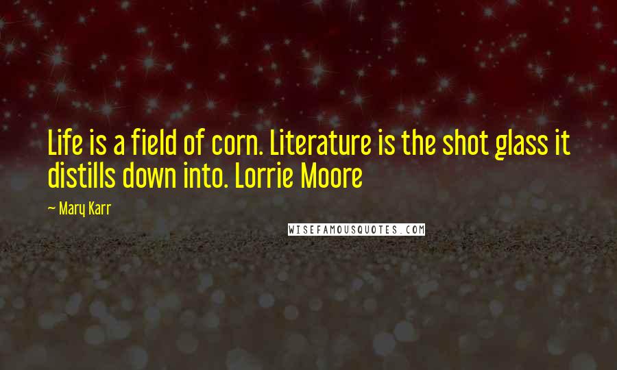 Mary Karr Quotes: Life is a field of corn. Literature is the shot glass it distills down into. Lorrie Moore