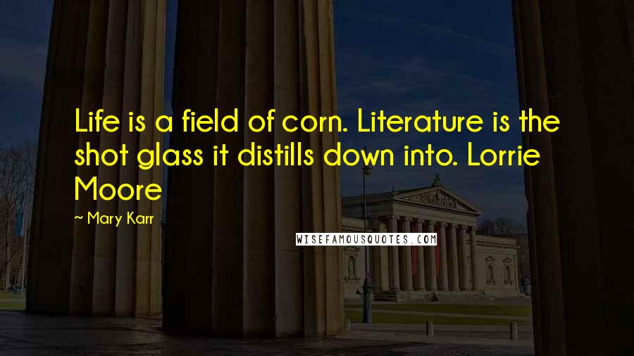 Mary Karr Quotes: Life is a field of corn. Literature is the shot glass it distills down into. Lorrie Moore