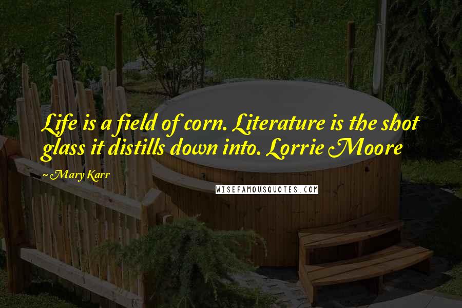 Mary Karr Quotes: Life is a field of corn. Literature is the shot glass it distills down into. Lorrie Moore