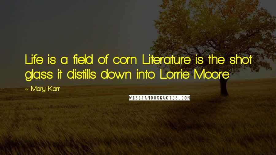 Mary Karr Quotes: Life is a field of corn. Literature is the shot glass it distills down into. Lorrie Moore