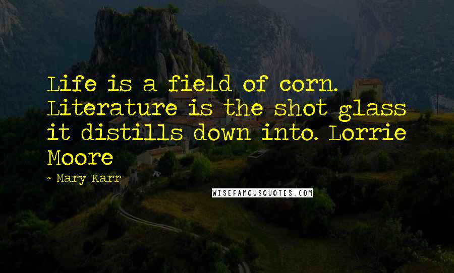 Mary Karr Quotes: Life is a field of corn. Literature is the shot glass it distills down into. Lorrie Moore