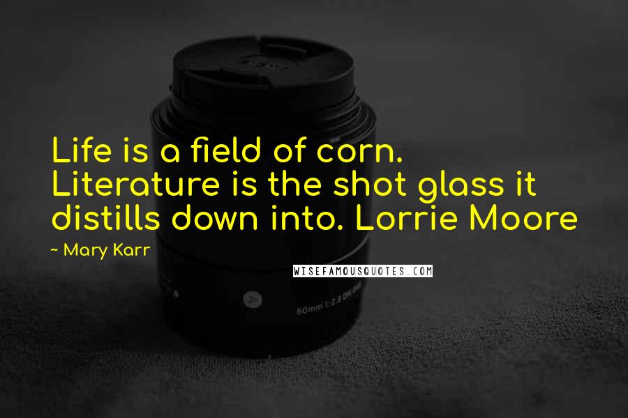 Mary Karr Quotes: Life is a field of corn. Literature is the shot glass it distills down into. Lorrie Moore