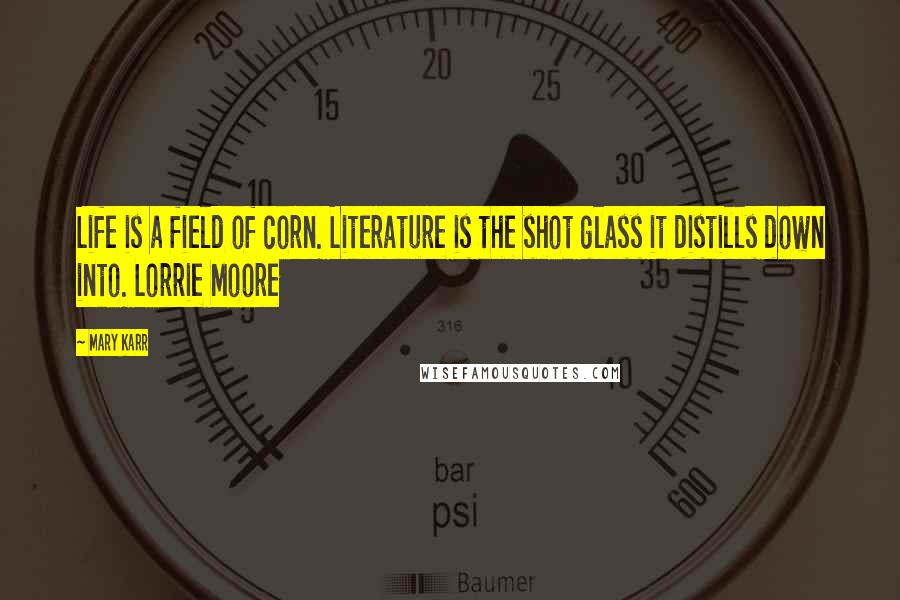 Mary Karr Quotes: Life is a field of corn. Literature is the shot glass it distills down into. Lorrie Moore