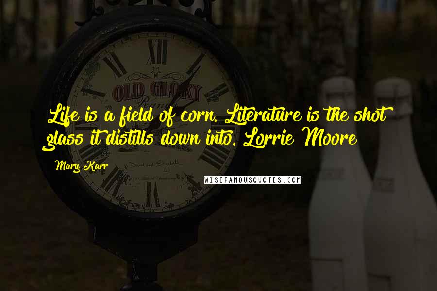 Mary Karr Quotes: Life is a field of corn. Literature is the shot glass it distills down into. Lorrie Moore