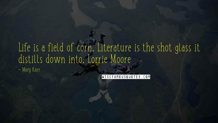 Mary Karr Quotes: Life is a field of corn. Literature is the shot glass it distills down into. Lorrie Moore