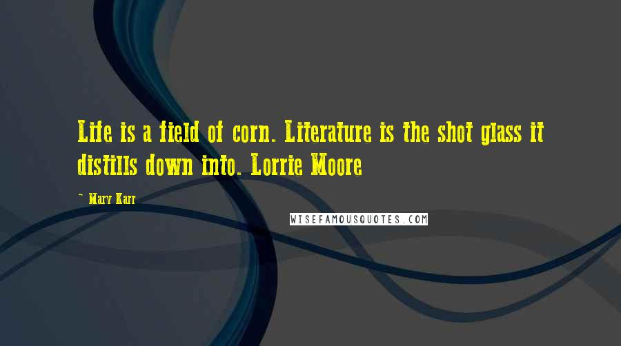 Mary Karr Quotes: Life is a field of corn. Literature is the shot glass it distills down into. Lorrie Moore