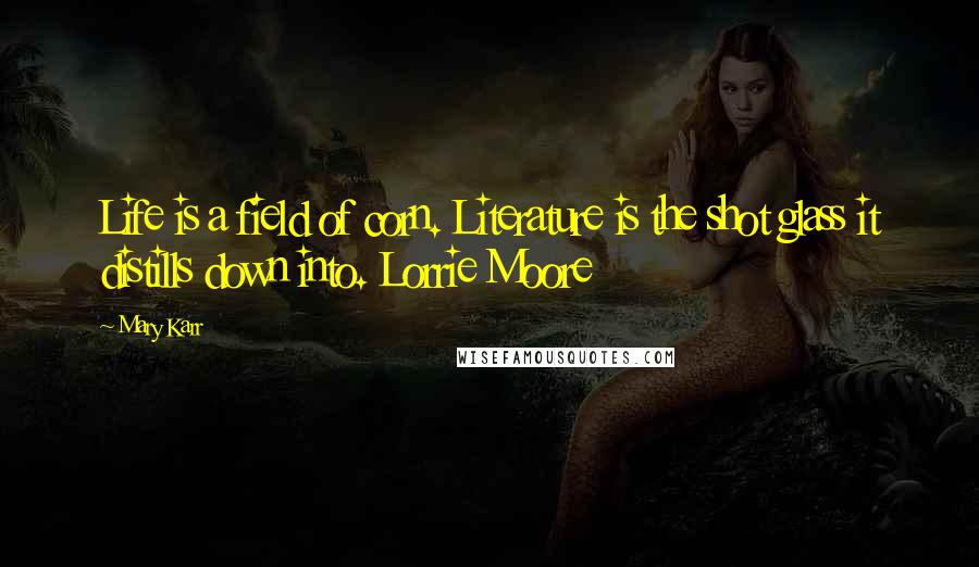 Mary Karr Quotes: Life is a field of corn. Literature is the shot glass it distills down into. Lorrie Moore