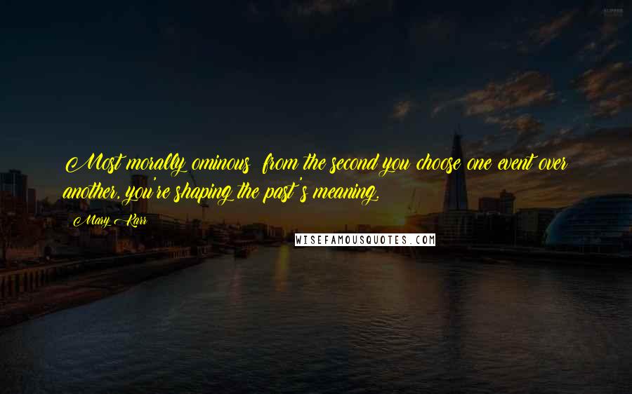 Mary Karr Quotes: Most morally ominous: from the second you choose one event over another, you're shaping the past's meaning.