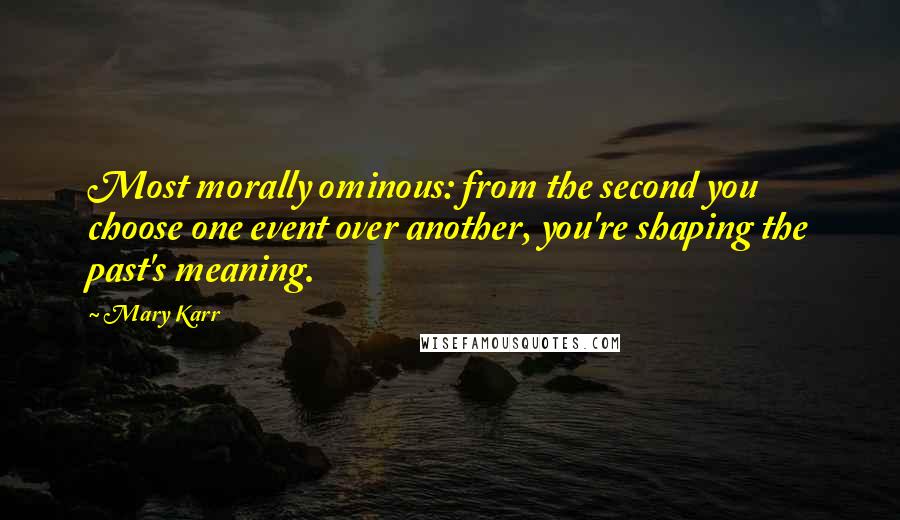 Mary Karr Quotes: Most morally ominous: from the second you choose one event over another, you're shaping the past's meaning.