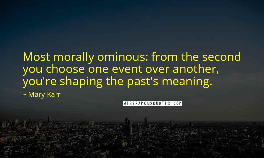 Mary Karr Quotes: Most morally ominous: from the second you choose one event over another, you're shaping the past's meaning.